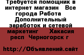 Требуется помощник в интернет-магазин - Все города Работа » Дополнительный заработок и сетевой маркетинг   . Хакасия респ.,Черногорск г.